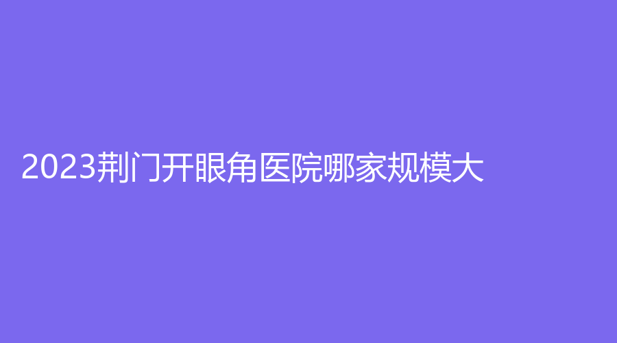 2023荊門開眼角醫(yī)院哪家規(guī)模大？現代韓蔻、伊萊美（星妍）、鐘祥佳美等機構