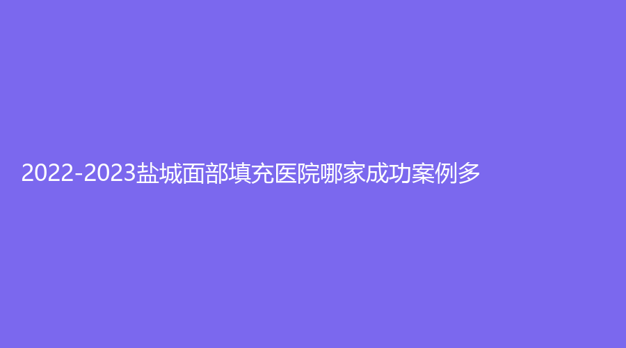 2022-2023鹽城面部填充醫(yī)院哪家成功案例多？
