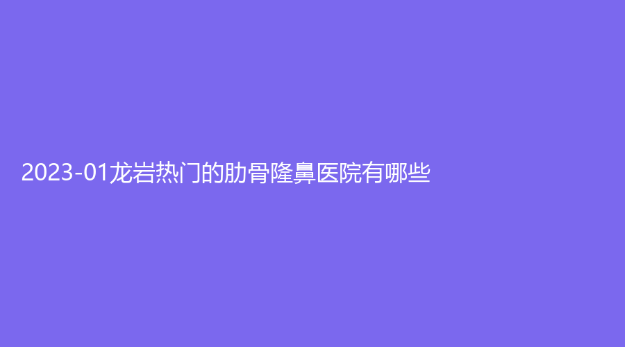 2023-01龍巖熱門的肋骨隆鼻醫(yī)院有哪些？