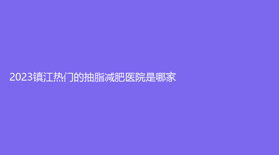 2023鎮(zhèn)江熱門的抽脂減肥醫(yī)院是哪家？
