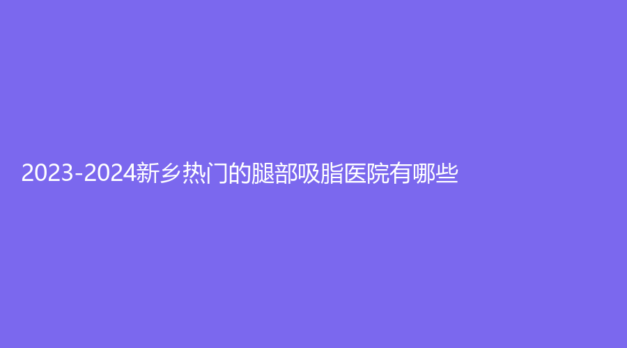 2023-2024新鄉(xiāng)熱門的腿部吸脂醫(yī)院有哪些？仁愛婦產(chǎn)醫(yī)院醫(yī)學(xué)科、顏咖美諾診所、