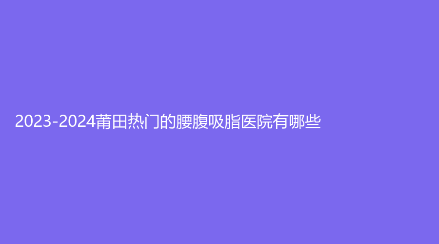 2023-2024莆田熱門的腰腹吸脂醫(yī)院有哪些？維納斯、瑞麗、涵江醫(yī)院科等機構(gòu)不負眾望！