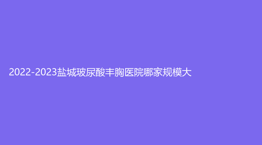 2022-2023鹽城玻尿酸豐胸醫(yī)院哪家規(guī)模大？南醫(yī)大友誼、曼麗莎、星美等機構(gòu)上榜