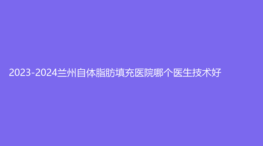 2023-2024蘭州自體脂肪填充醫(yī)院哪個醫(yī)生技術(shù)好？