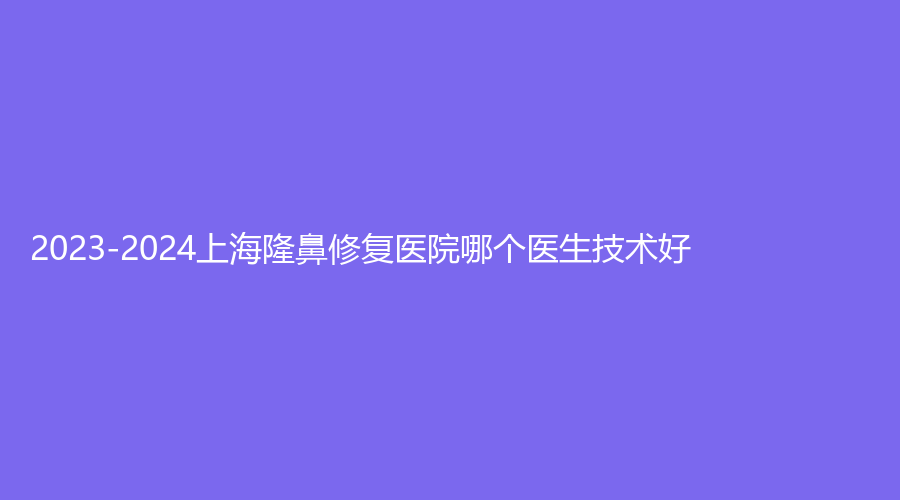 2023-2024上海隆鼻修復(fù)醫(yī)院哪個(gè)醫(yī)生技術(shù)好？醫(yī)顏、晨希、韓嘯等機(jī)構(gòu)倍受青睞！