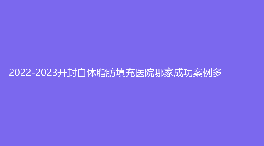 2022-2023開封自體脂肪填充醫(yī)院哪家成功案例多？