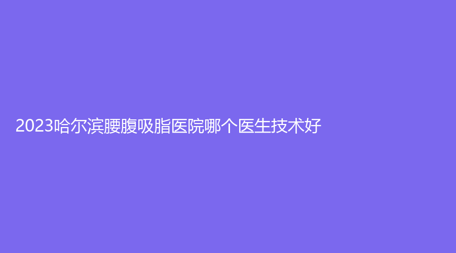 2023哈爾濱腰腹吸脂醫(yī)院哪個醫(yī)生技術(shù)好？
