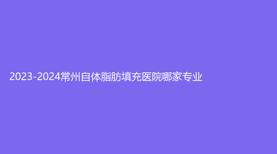 2023-2024常州自體脂肪填充醫(yī)院哪家專業(yè)？