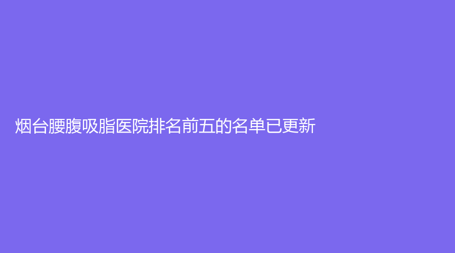 煙臺腰腹吸脂醫(yī)院排名前五的名單已更新！靚杰、櫻美、梁大夫外科診所等機構(gòu)登頂前五！