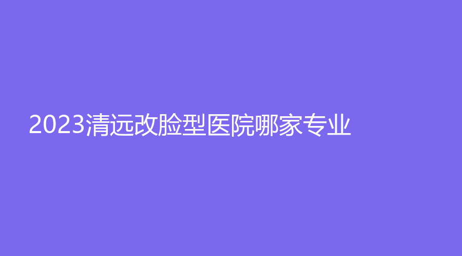 2023清遠改臉型醫(yī)院哪家專業(yè)？韓美、mini白雪飛外科診所、艾咔等機構受追捧！
