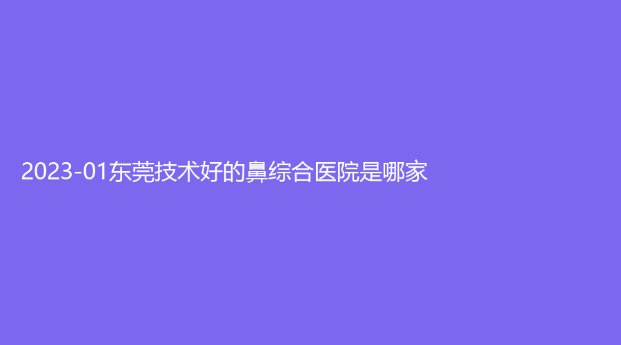 2023-01東莞技術(shù)好的鼻綜合醫(yī)院是哪家？奧拉克診所、王曉杰診所、康橋等機(jī)構(gòu)