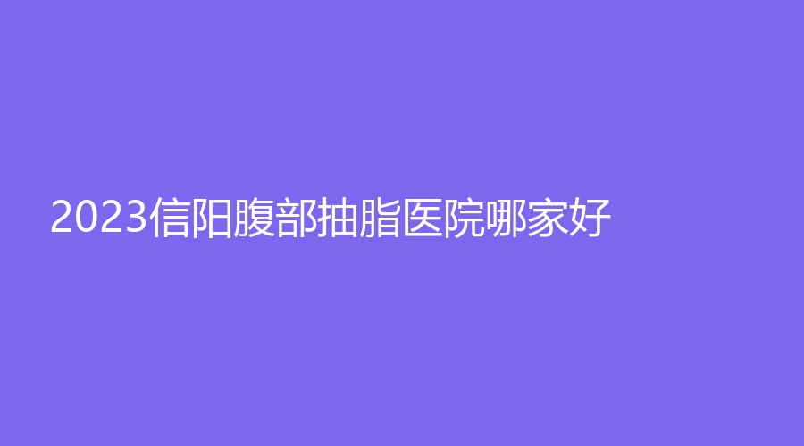 2023信陽腹部抽脂醫(yī)院哪家好？美星診所、金霞、紫涵等機構哪家案例多？
