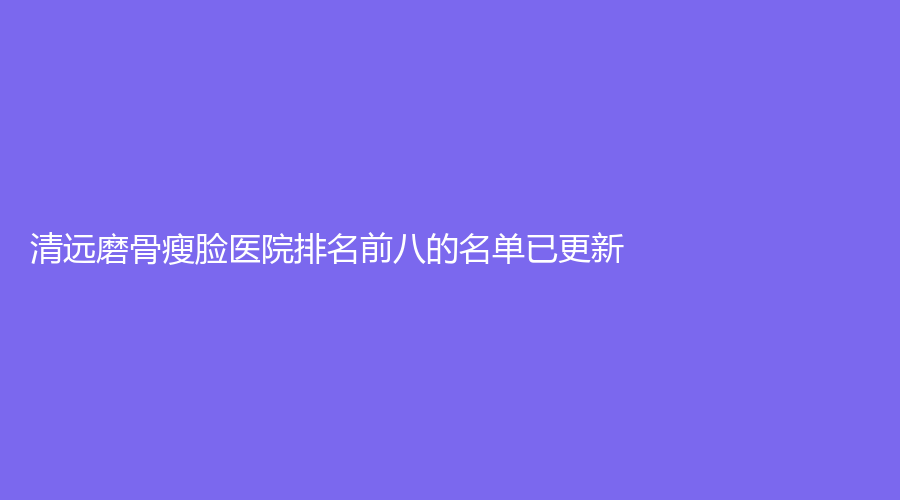 清遠(yuǎn)磨骨瘦臉醫(yī)院排名前八的名單已更新！