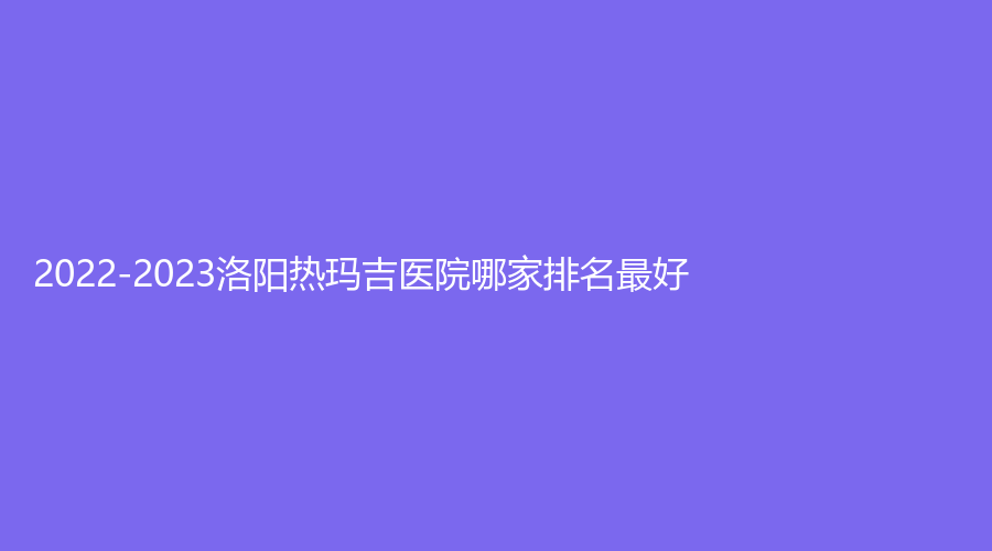 2022-2023洛陽熱瑪吉醫(yī)院哪家排名好？