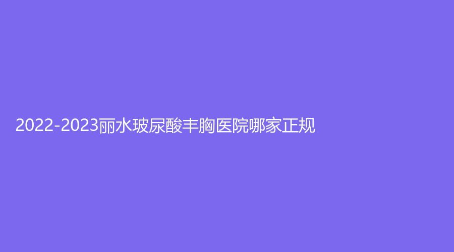 2022-2023麗水玻尿酸豐胸醫(yī)院哪家正規(guī)？