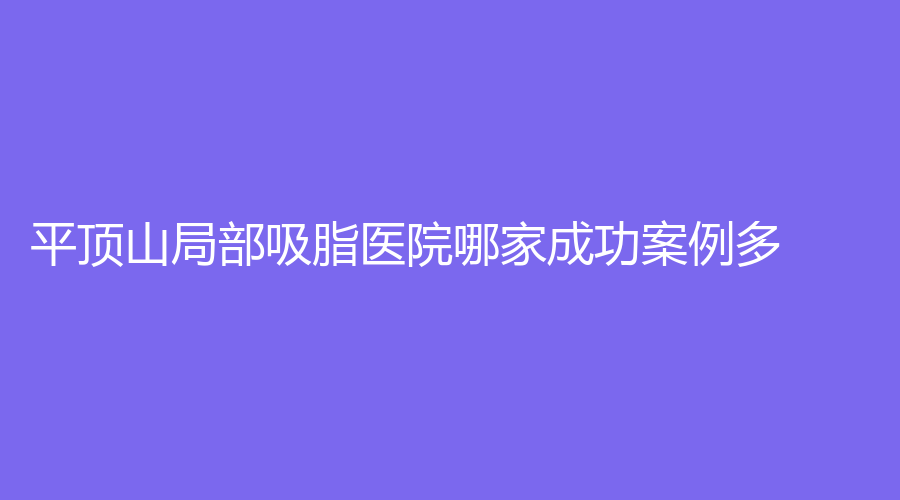 平頂山局部吸脂醫(yī)院哪家成功案例多？友誼袁東診所、安一峰醫(yī)學(xué)、汝州臻美等機構(gòu)位列前五！
