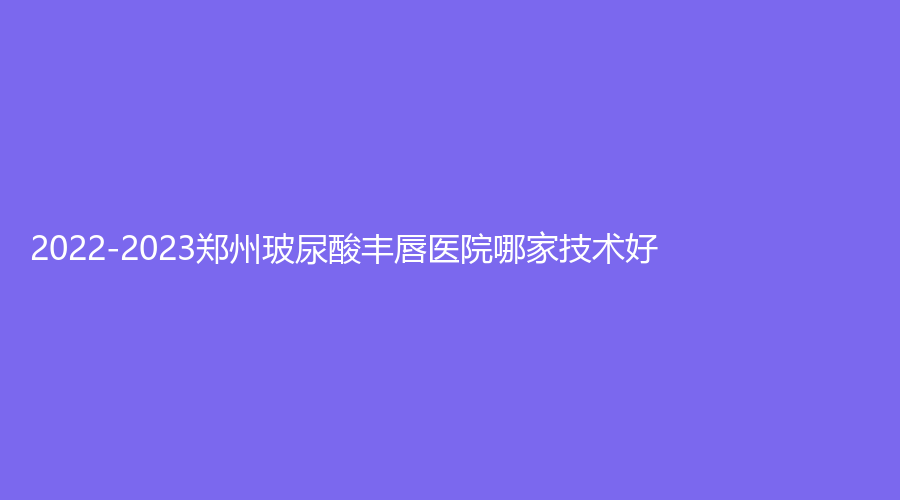 2022-2023鄭州玻尿酸豐唇醫(yī)院哪家技術(shù)好？