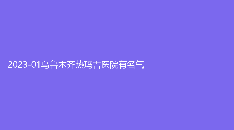 2023-01烏魯木齊熱瑪吉醫(yī)院有名氣？