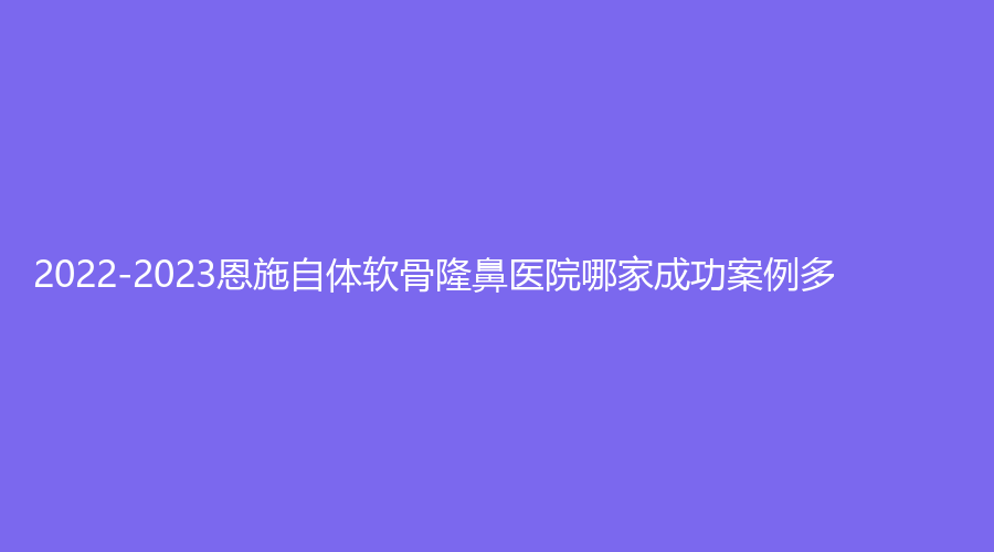 2022-2023恩施自體軟骨隆鼻醫(yī)院哪家成功案例多？