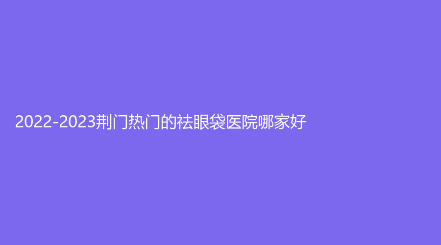 2022-2023荊門熱門的祛眼袋醫(yī)院哪家好？