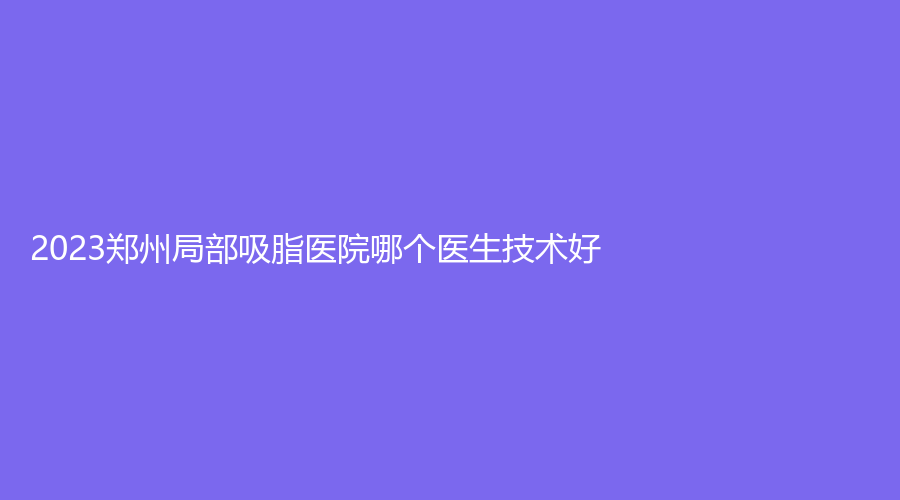 2023鄭州局部吸脂醫(yī)院哪個(gè)醫(yī)生技術(shù)好？美麗之星、芳藝、星慧（星藝）診所等機(jī)構(gòu)榜上有名！