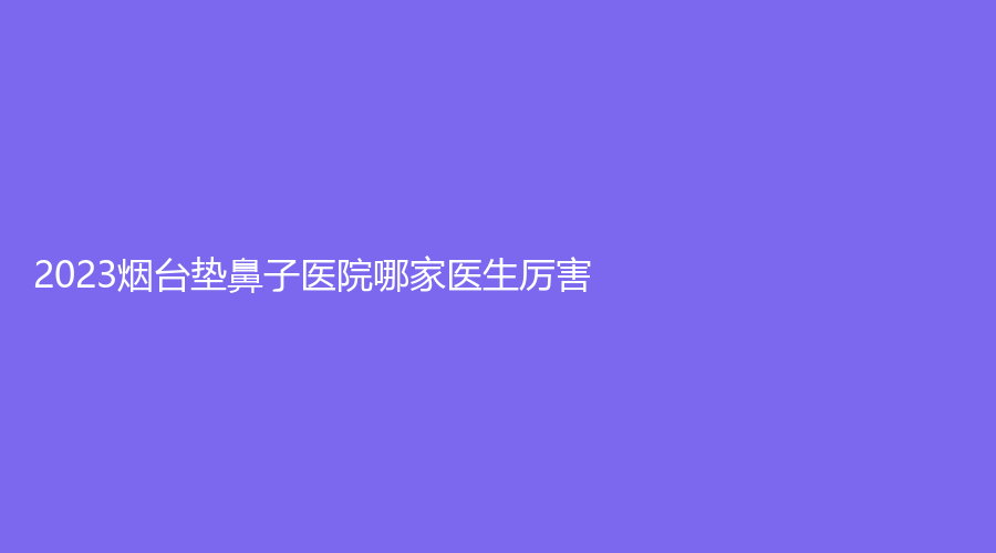 2023煙臺墊鼻子醫(yī)院哪家醫(yī)生厲害？