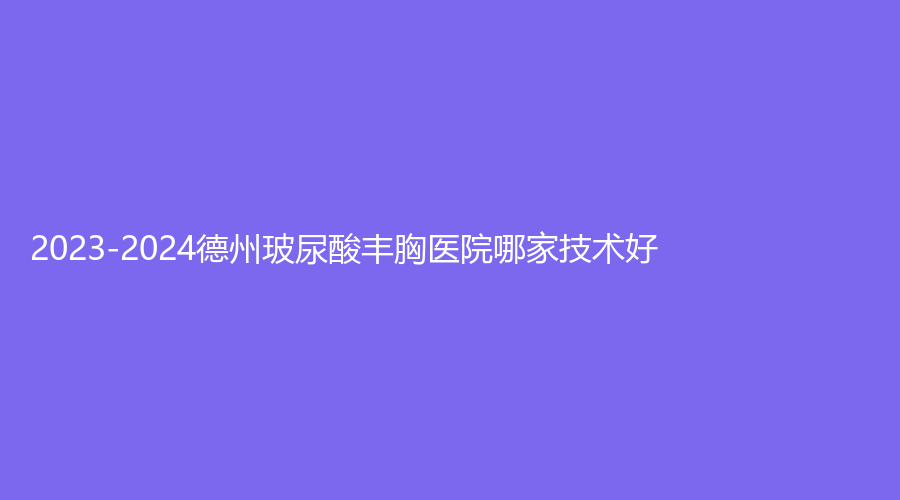 2023-2024德州玻尿酸豐胸醫(yī)院哪家技術好？