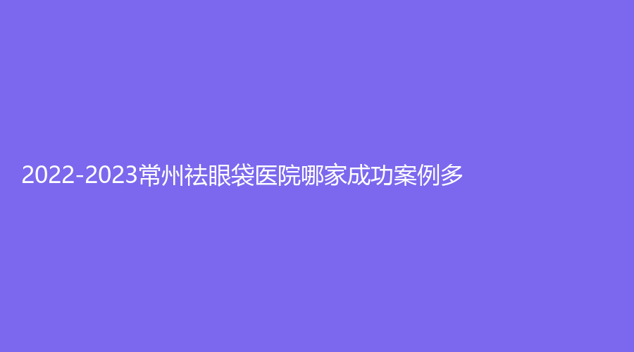 2022-2023常州祛眼袋醫(yī)院哪家成功案例多？