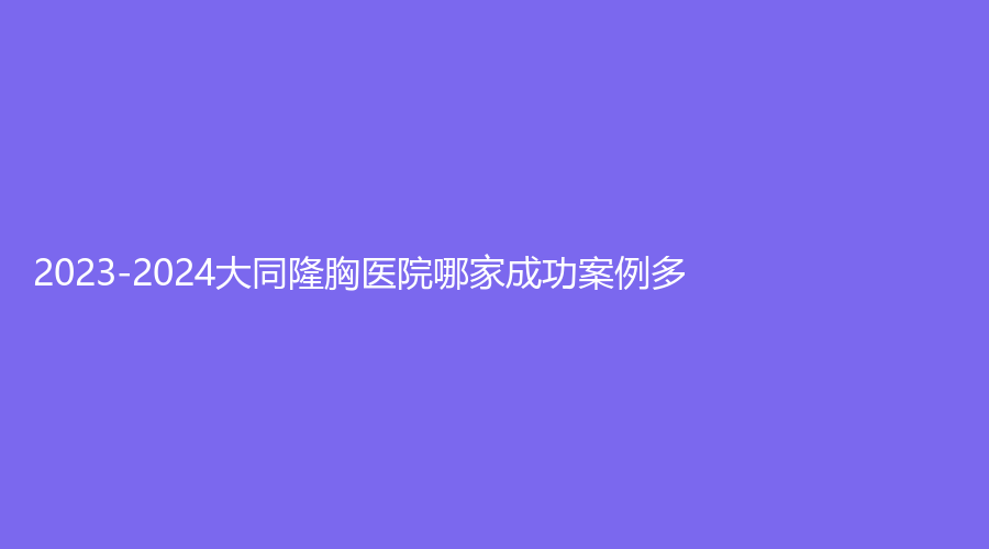 2023-2024大同隆胸醫(yī)院哪家成功案例多？?？谌R美
