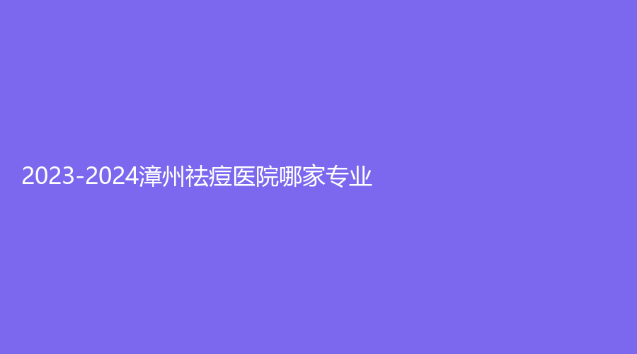2023-2024漳州祛痘醫(yī)院哪家專業(yè)？柏思婭、廈門大學(xué)附屬東南醫(yī)院燒傷科、正興醫(yī)院中心等機(jī)構(gòu)登頂前五！