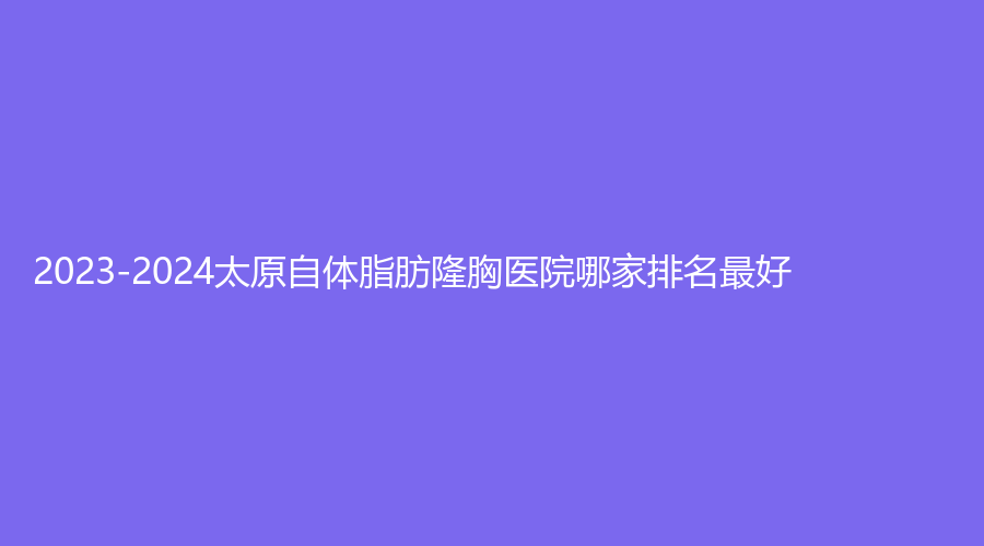 2023-2024太原自體脂肪隆胸醫(yī)院哪家排名好？山西醫(yī)科大學(xué)第二醫(yī)院科、鑫晨聚美、科齡博士等機(jī)構(gòu)榜上有名！
