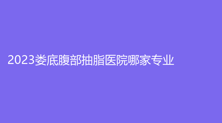 2023婁底腹部抽脂醫(yī)院哪家專業(yè)？