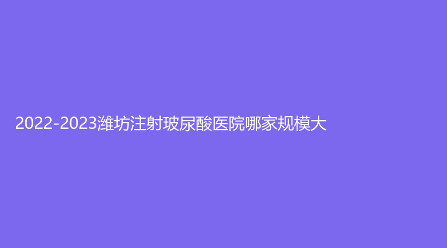 2022-2023濰坊注射玻尿酸醫(yī)院哪家規(guī)模大？醫(yī)學(xué)院附屬醫(yī)院外科、華美創(chuàng)和、木西等機(jī)構(gòu)哪家更專業(yè)？