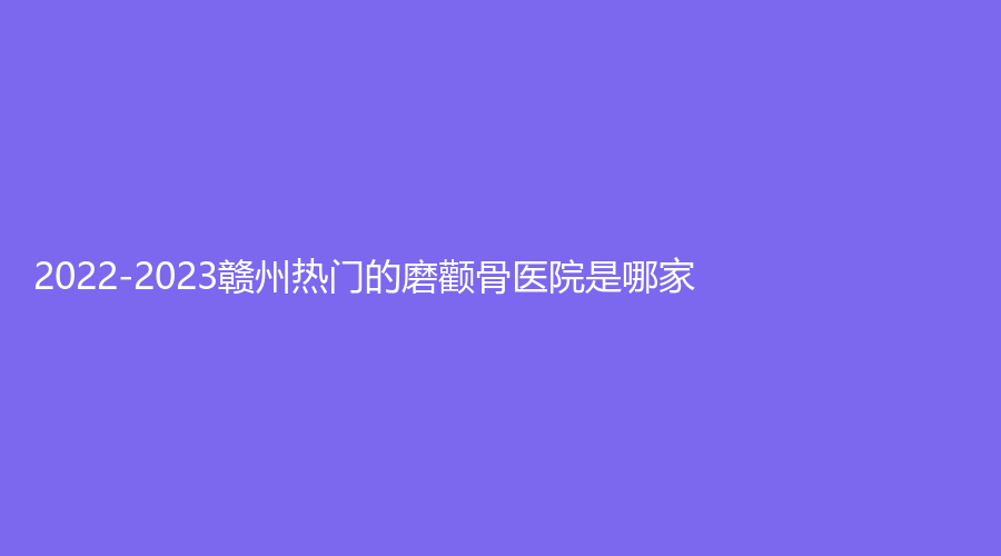2022-2023贛州熱門的磨顴骨醫(yī)院是哪家？