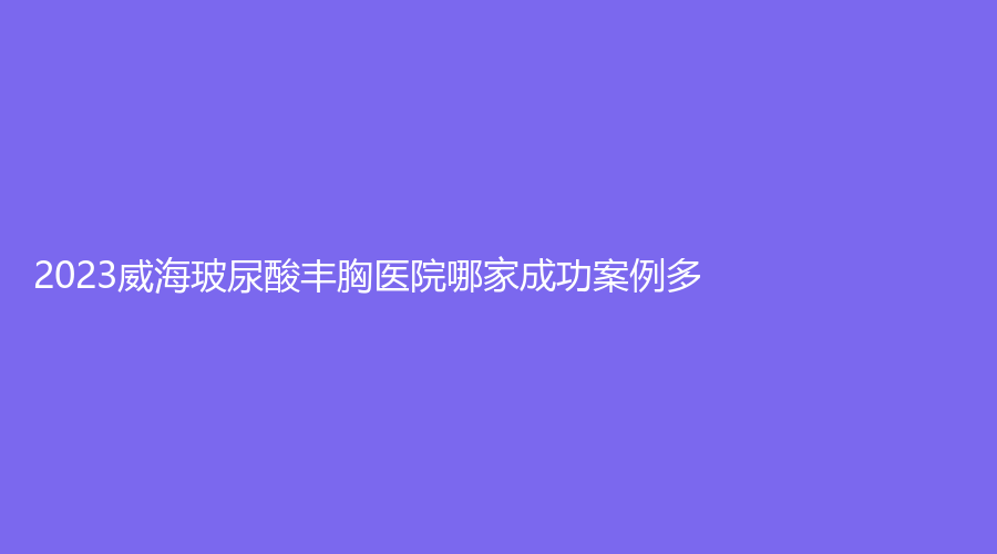 2023威海玻尿酸豐胸醫(yī)院哪家成功案例多？