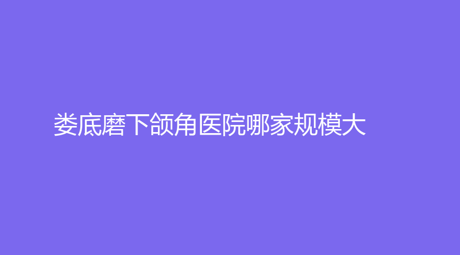 婁底磨下頜角醫(yī)院哪家規(guī)模大？