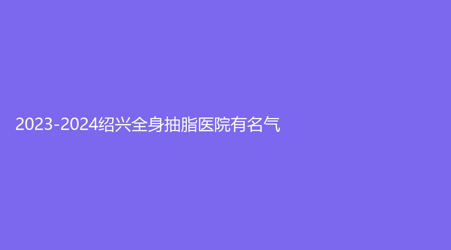 2023-2024紹興全身抽脂醫(yī)院有名氣？