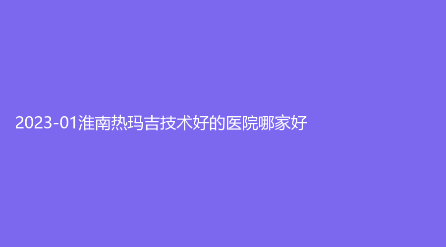 2023-01淮南熱瑪吉技術(shù)好的醫(yī)院哪家好？麗都診所、美橙、韓麗等機(jī)構(gòu)位列前三！