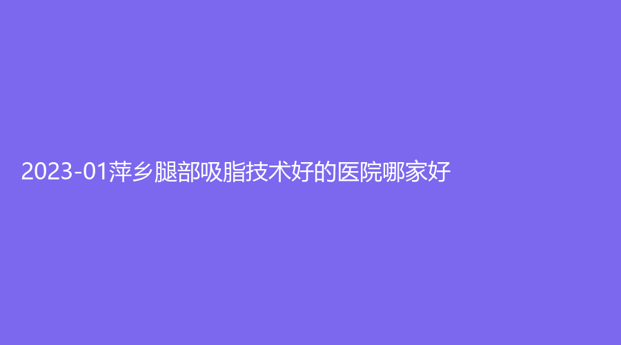 2023-01萍鄉(xiāng)腿部吸脂技術(shù)好的醫(yī)院哪家好？希美診所、艾萊芙、優(yōu)美等機(jī)構(gòu)哪家好？