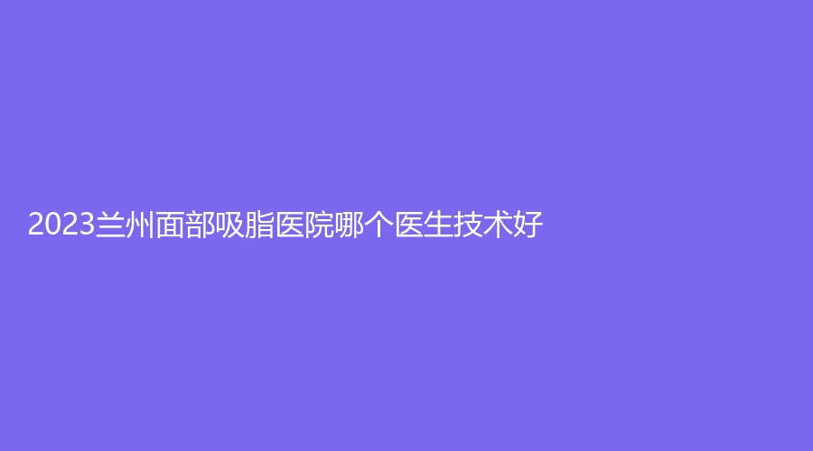 2023蘭州面部吸脂醫(yī)院哪個醫(yī)生技術好？