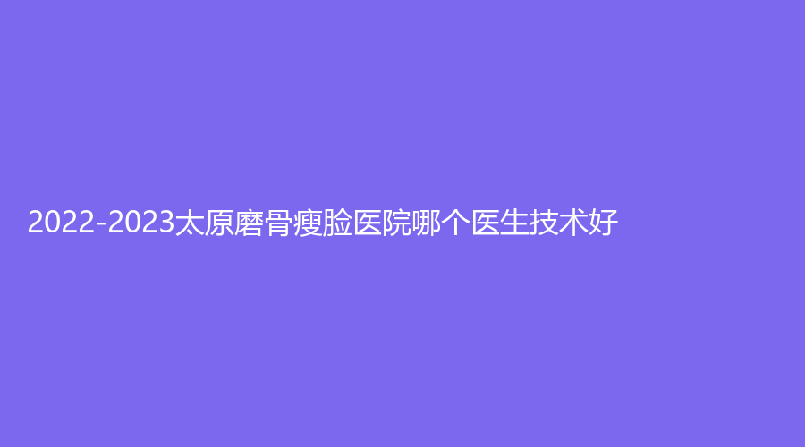 2022-2023太原磨骨瘦臉醫(yī)院哪個(gè)醫(yī)生技術(shù)好？