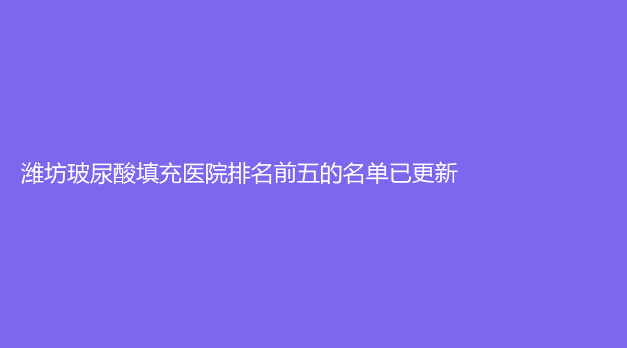濰坊玻尿酸填充醫(yī)院排名前五的名單已更新！壽光麗宸、市益都中心醫(yī)院科、臻