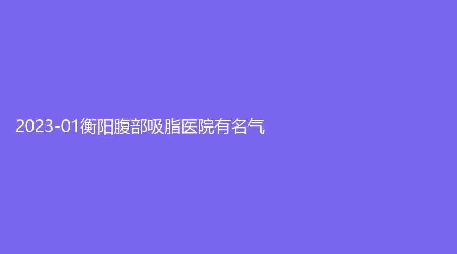 2023-01衡陽腹部吸脂醫(yī)院有名氣？耒陽貝美、婉媄伊思雅、柏雅等機(jī)構(gòu)榜上有名