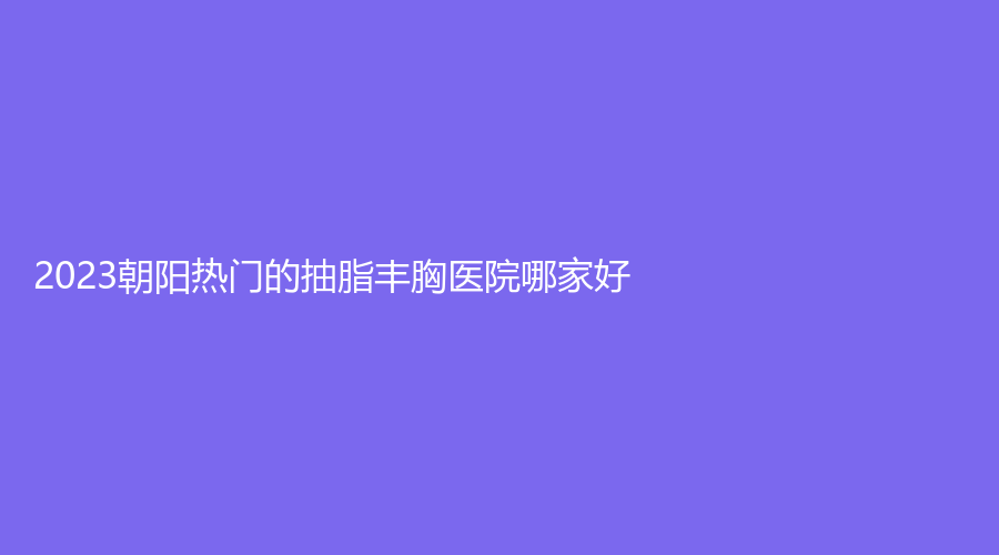 2023朝陽(yáng)熱門(mén)的抽脂豐胸醫(yī)院哪家好？