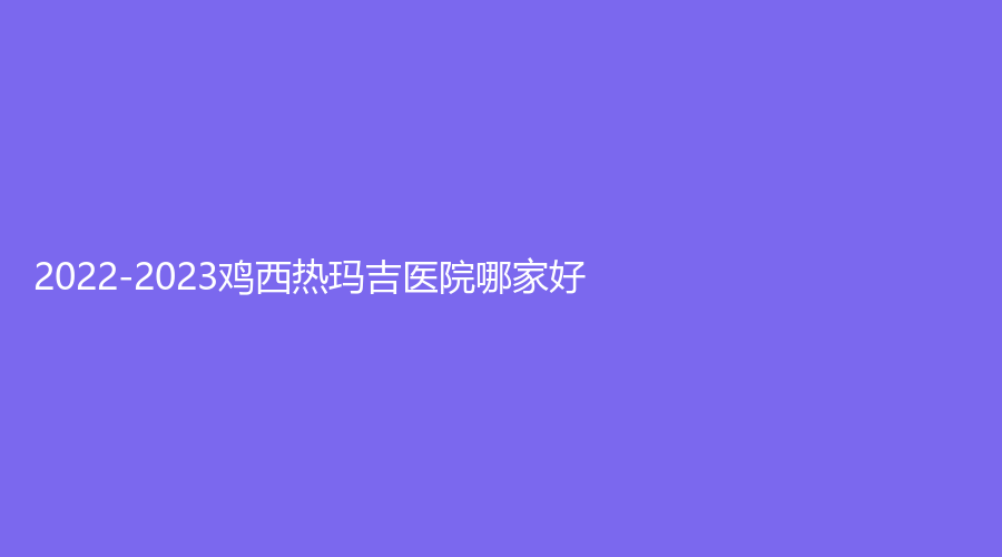 2022-2023雞西熱瑪吉醫(yī)院哪家好？虎林靚麗楓、梁術(shù)仙?？漆t(yī)院、花源等機構(gòu)哪家