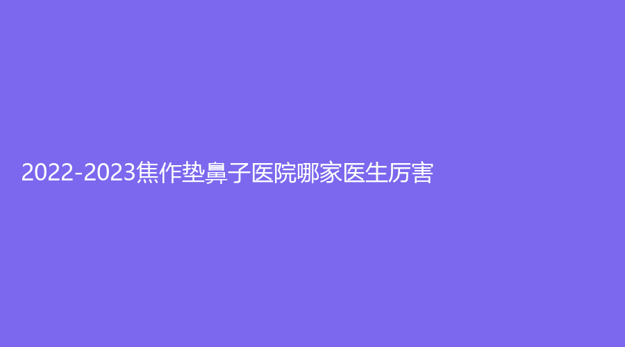 2022-2023焦作墊鼻子醫(yī)院哪家醫(yī)生厲害？