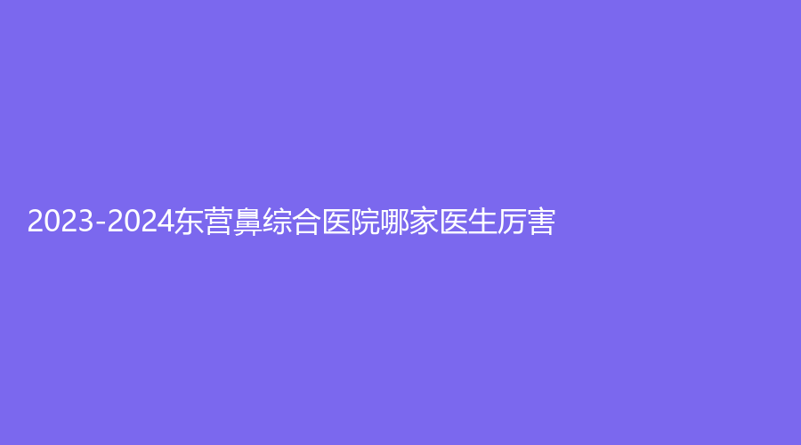 2023-2024東營鼻綜合醫(yī)院哪家醫(yī)生厲害？安美診所、艾莎、德爾美客等機(jī)構(gòu)哪家好？