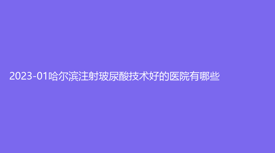2023-01哈爾濱注射玻尿酸技術(shù)好的醫(yī)院有哪些？臻美、索菲、名佳等機(jī)構(gòu)榮登榜