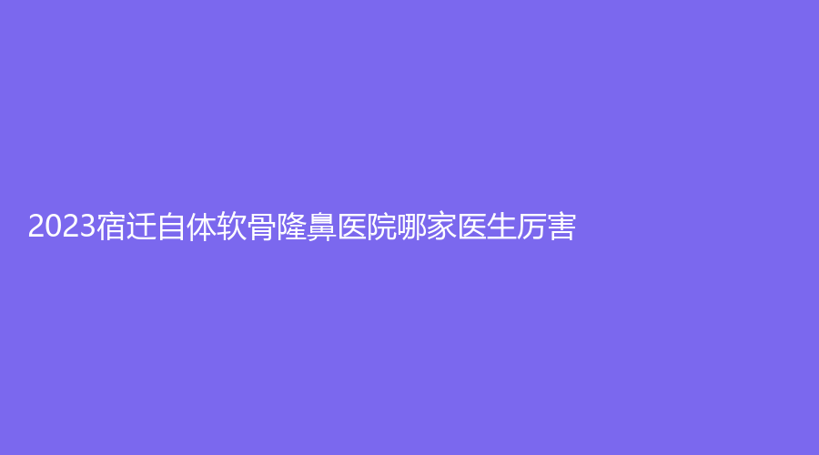 2023宿遷自體軟骨隆鼻醫(yī)院哪家醫(yī)生厲害？