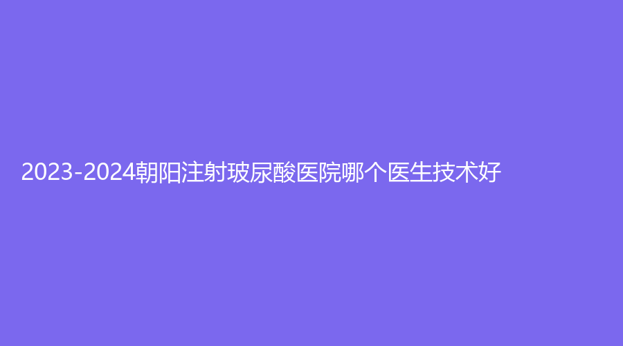 2023-2024朝陽注射玻尿酸醫(yī)院哪個醫(yī)生技術(shù)好？